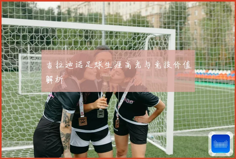 吉拉迪诺足球生涯高光与竞技价值解析