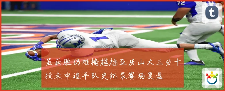 虽获胜仍难掩尴尬亚历山大三分十投未中追平队史纪录赛场复盘