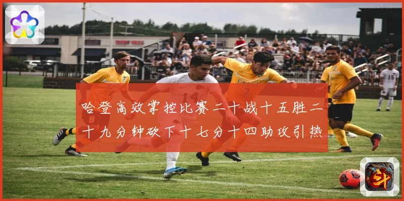 哈登高效掌控比赛二十战十五胜二十九分钟砍下十七分十四助攻引热专题观察