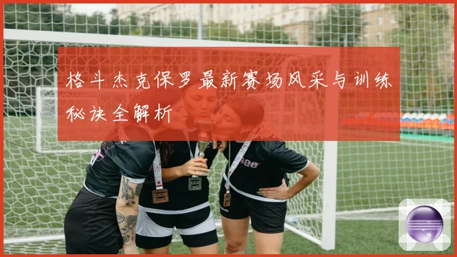 格斗杰克保罗最新赛场风采与训练秘诀全解析