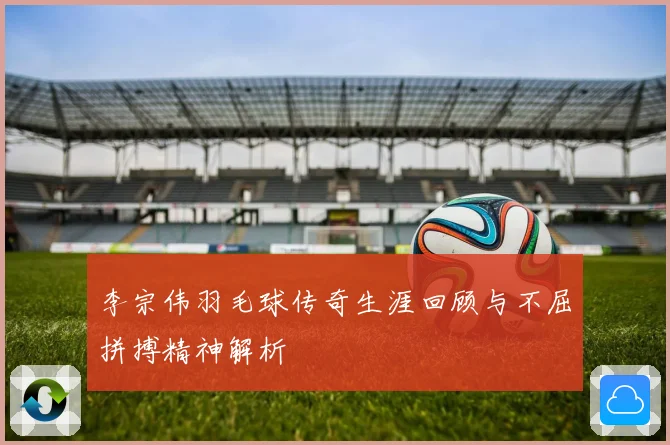 李宗伟羽毛球传奇生涯回顾与不屈拼搏精神解析