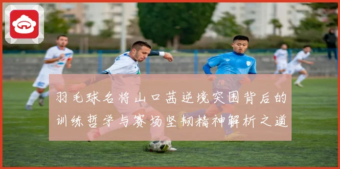 羽毛球名将山口茜逆境突围背后的训练哲学与赛场坚韧精神解析之道