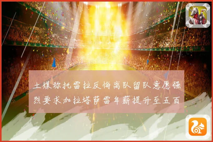 土媒称托雷拉反悔离队留队意愿强烈要求加拉塔萨雷年薪提升至五百战术观察