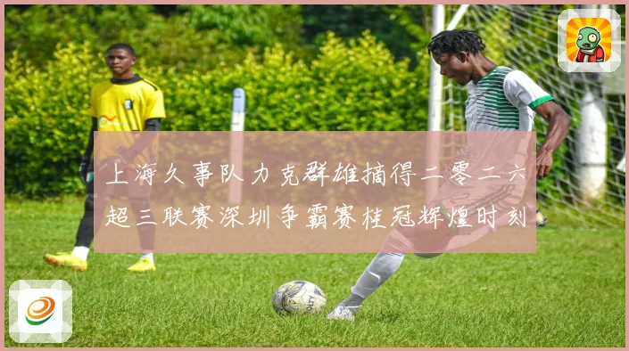 上海久事队力克群雄摘得二零二六超三联赛深圳争霸赛桂冠辉煌时刻赛场复盘