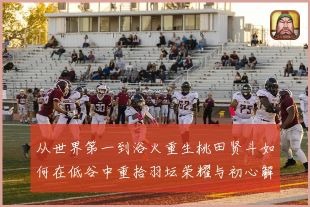 从世界第一到浴火重生桃田贤斗如何在低谷中重拾羽坛荣耀与初心解析