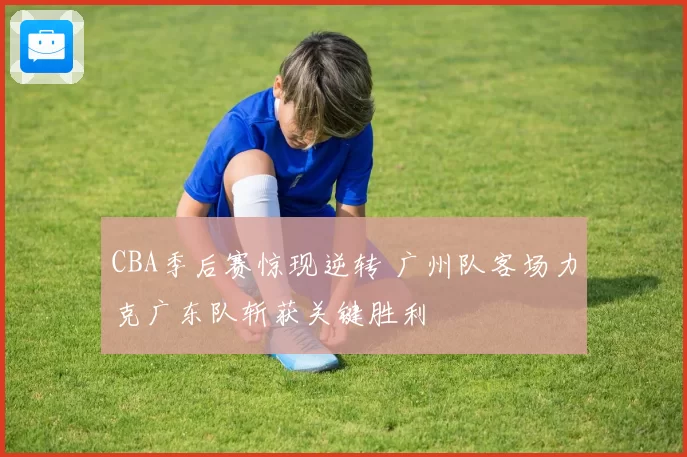 CBA季后赛惊现逆转 广州队客场力克广东队斩获关键胜利