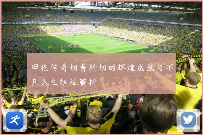 田径传奇切普科切的辉煌成就与不凡人生轨迹解析