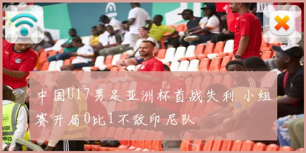 中国U17男足亚洲杯首战失利 小组赛开局0比1不敌印尼队
