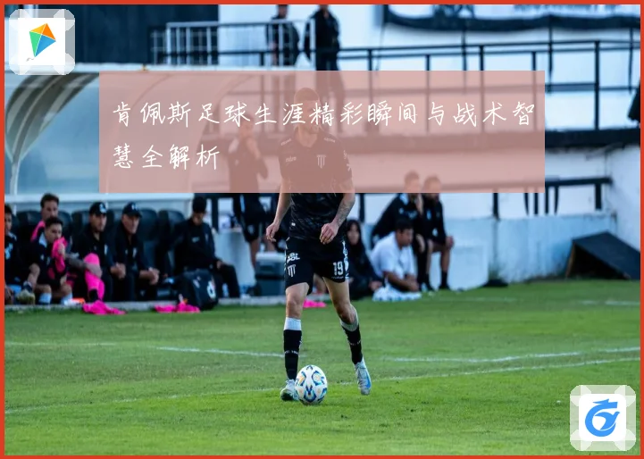 肯佩斯足球生涯精彩瞬间与战术智慧全解析