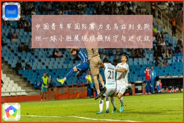 中国青年军国际赛力克乌兹别克斯坦一球小胜展现顽强防守与进攻效率