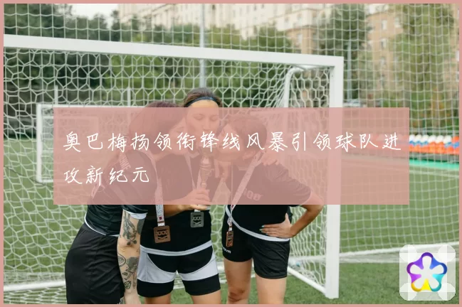 奥巴梅扬领衔锋线风暴引领球队进攻新纪元