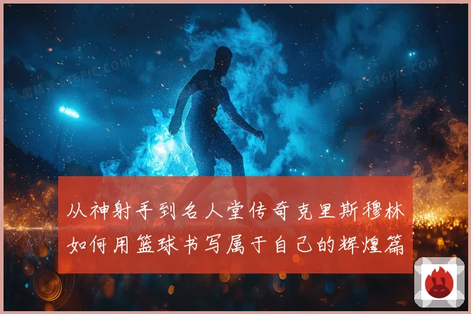 从神射手到名人堂传奇克里斯穆林如何用篮球书写属于自己的辉煌篇章