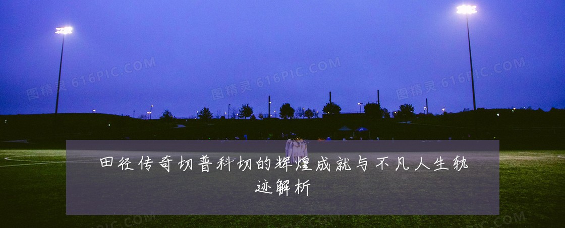 田径传奇切普科切的辉煌成就与不凡人生轨迹解析