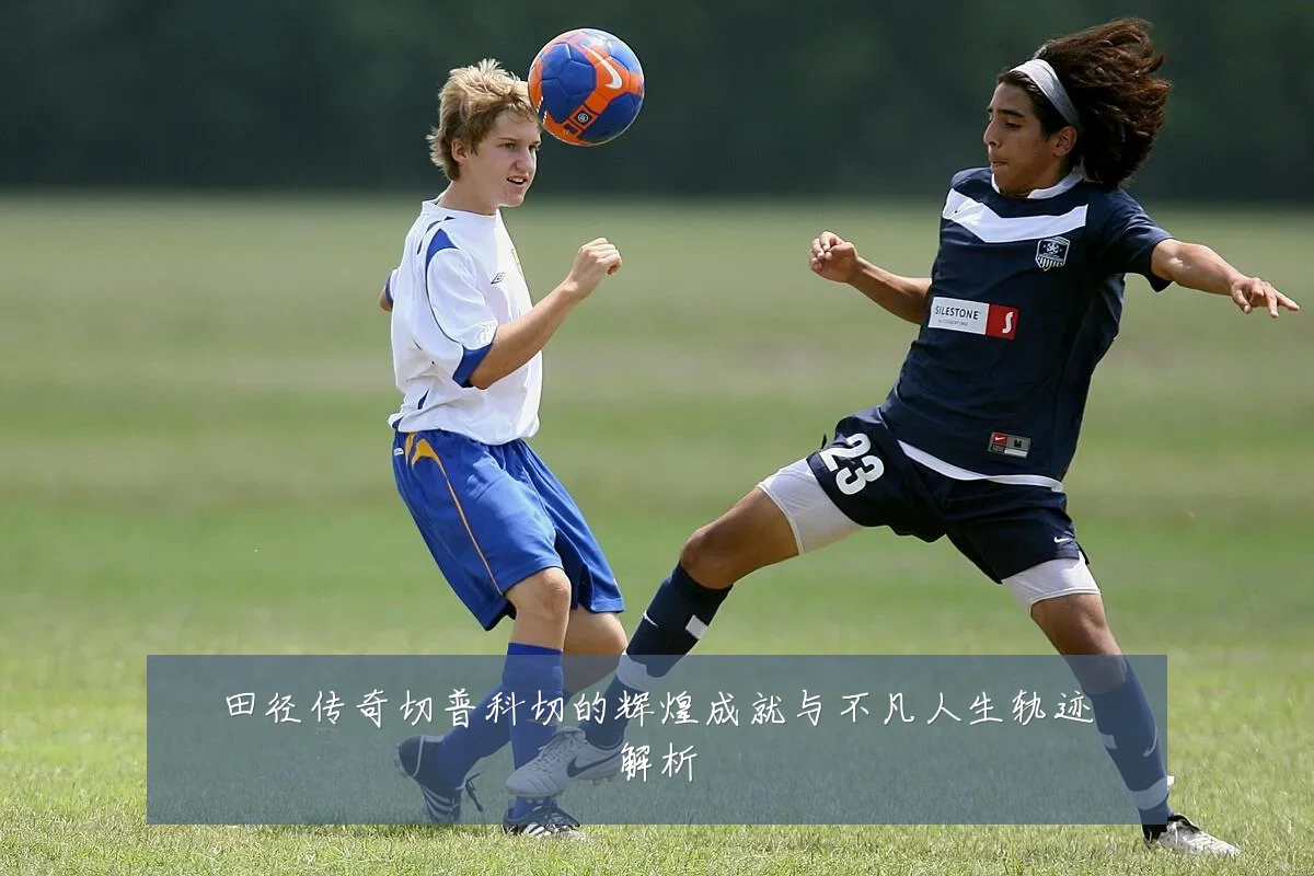 田径传奇切普科切的辉煌成就与不凡人生轨迹解析