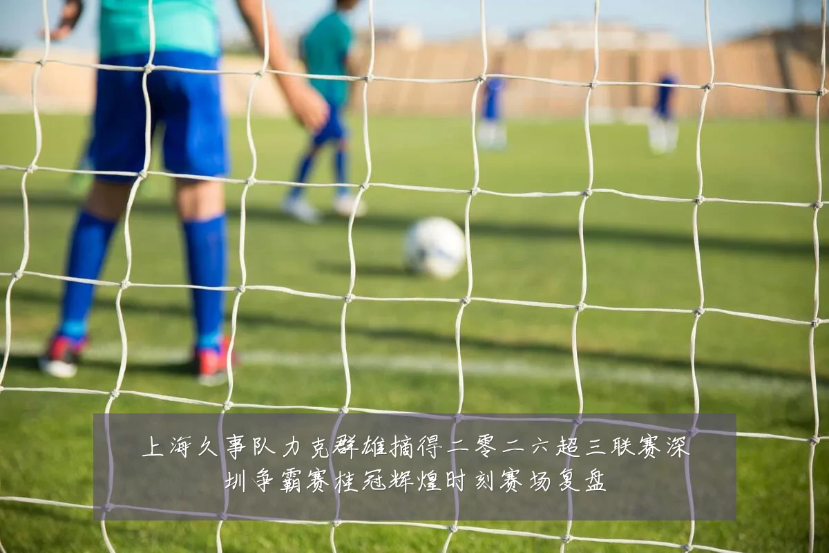 上海久事队力克群雄摘得二零二六超三联赛深圳争霸赛桂冠辉煌时刻赛场复盘