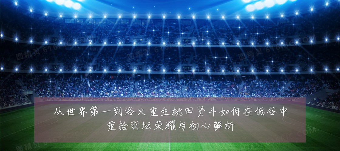 从世界第一到浴火重生桃田贤斗如何在低谷中重拾羽坛荣耀与初心解析