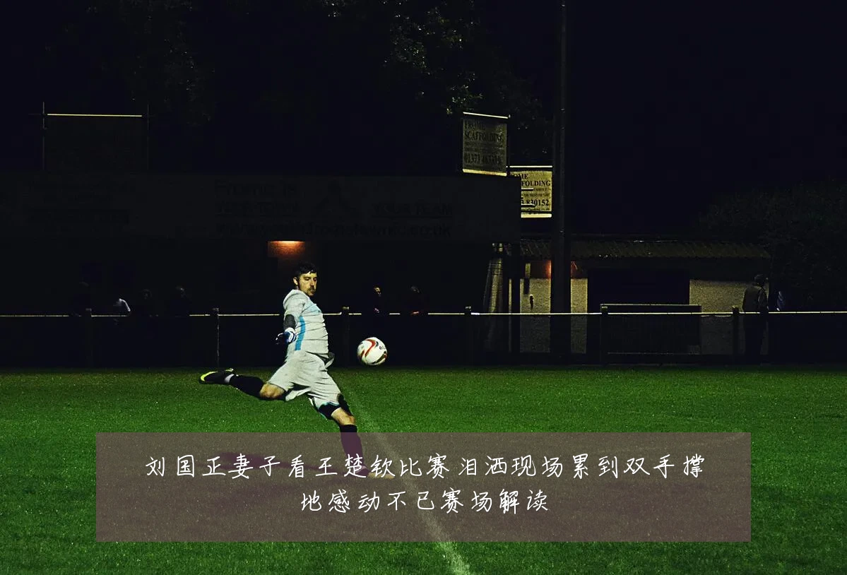 刘国正妻子看王楚钦比赛泪洒现场累到双手撑地感动不已赛场解读